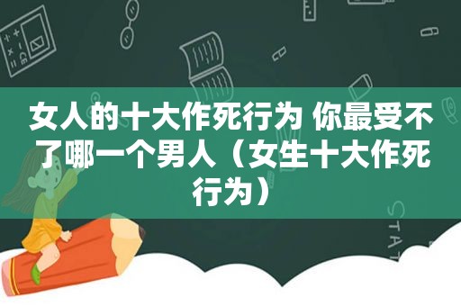 女人的十大作死行为 你最受不了哪一个男人（女生十大作死行为）