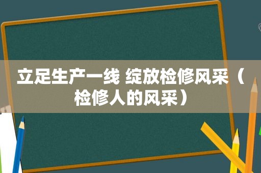 立足生产一线 绽放检修风采（检修人的风采）