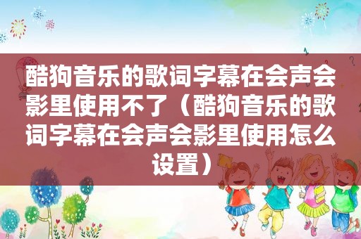 酷狗音乐的歌词字幕在会声会影里使用不了（酷狗音乐的歌词字幕在会声会影里使用怎么设置）