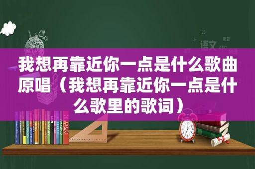 我想再靠近你一点是什么歌曲原唱（我想再靠近你一点是什么歌里的歌词）