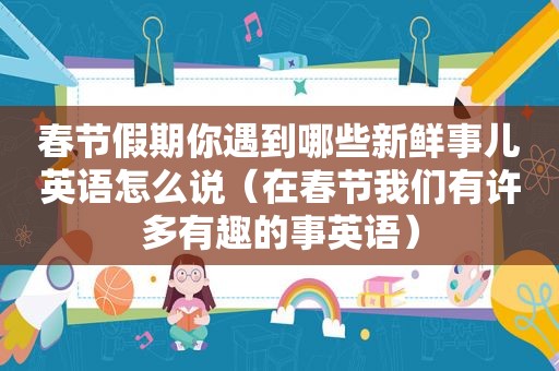 春节假期你遇到哪些新鲜事儿英语怎么说（在春节我们有许多有趣的事英语）