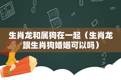 生肖龙和属狗在一起（生肖龙跟生肖狗婚姻可以吗）