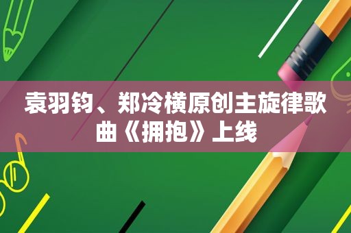 袁羽钧、郑冷横原创主旋律歌曲《拥抱》上线