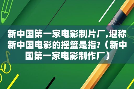 新中国第一家电影制片厂,堪称新中国电影的摇篮是指?（新中国第一家电影制作厂）