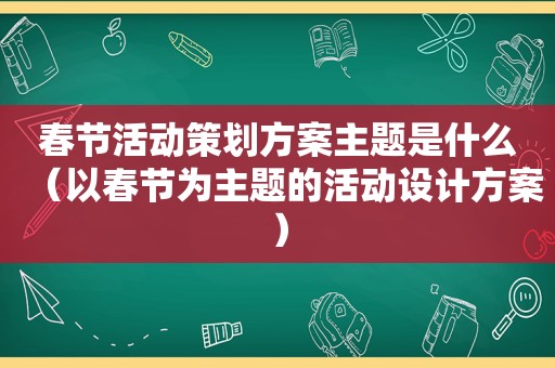 春节活动策划方案主题是什么（以春节为主题的活动设计方案）