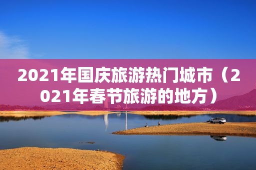 2021年国庆旅游热门城市（2021年春节旅游的地方）