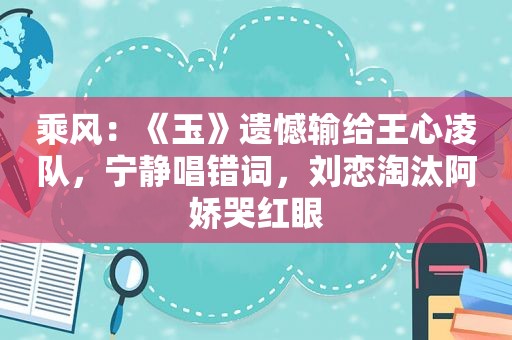 乘风：《玉》遗憾输给王心凌队，宁静唱错词，刘恋淘汰阿娇哭红眼