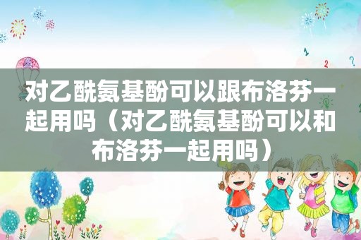 对乙酰氨基酚可以跟布洛芬一起用吗（对乙酰氨基酚可以和布洛芬一起用吗）