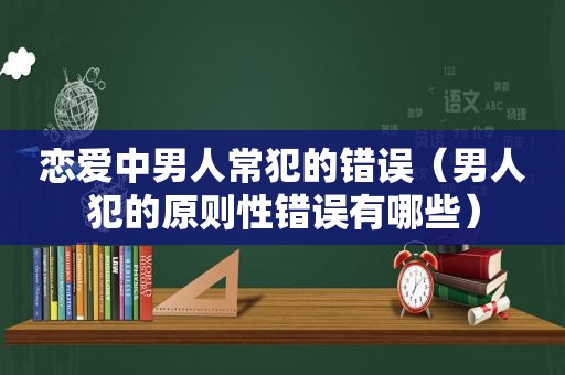 恋爱中男人常犯的错误（男人犯的原则性错误有哪些）