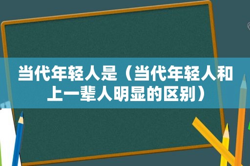 当代年轻人是（当代年轻人和上一辈人明显的区别）