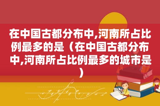 在中国古都分布中,河南所占比例最多的是（在中国古都分布中,河南所占比例最多的城市是）