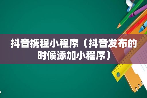 抖音携程小程序（抖音发布的时候添加小程序）