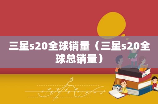 三星s20全球销量（三星s20全球总销量）