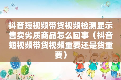 抖音短视频带货视频检测显示售卖劣质商品怎么回事（抖音短视频带货视频重要还是货重要）