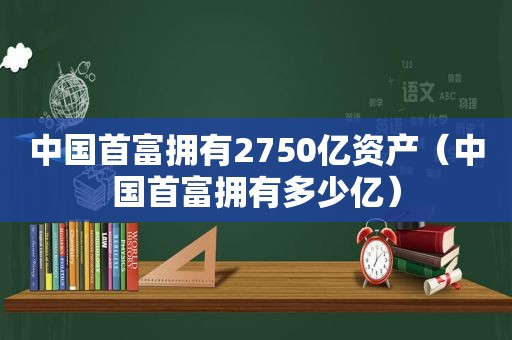 中国首富拥有2750亿资产（中国首富拥有多少亿）