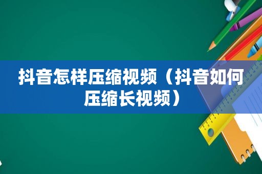 抖音怎样压缩视频（抖音如何压缩长视频）