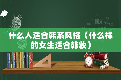 什么人适合韩系风格（什么样的女生适合韩妆）