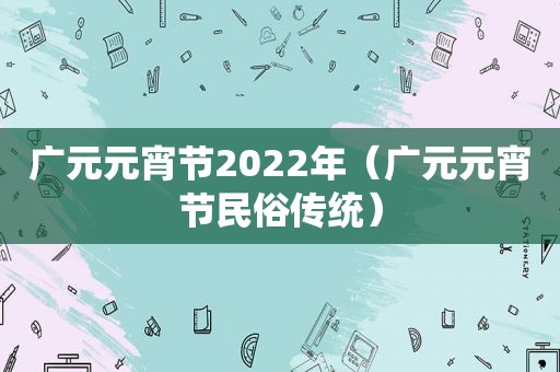 广元元宵节2022年（广元元宵节民俗传统）