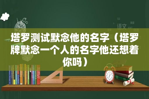 塔罗测试默念他的名字（塔罗牌默念一个人的名字他还想着你吗）