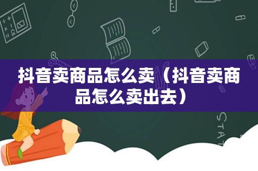 抖音卖商品怎么卖（抖音卖商品怎么卖出去）