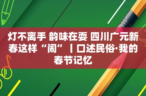 灯不离手 韵味在耍 四川广元新春这样“闹”丨口述民俗·我的春节记忆