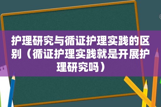 护理研究与循证护理实践的区别（循证护理实践就是开展护理研究吗）