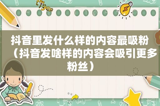 抖音里发什么样的内容最吸粉（抖音发啥样的内容会吸引更多粉丝）