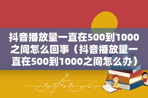 抖音播放量一直在500到1000之间怎么回事（抖音播放量一直在500到1000之间怎么办）