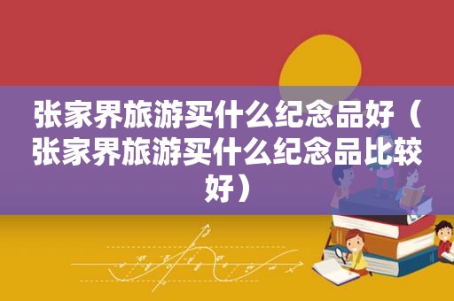 张家界旅游买什么纪念品好（张家界旅游买什么纪念品比较好）