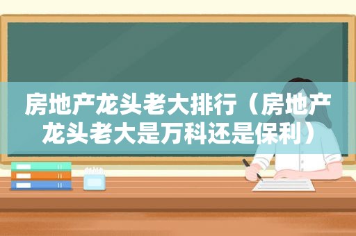 房地产龙头老大排行（房地产龙头老大是万科还是保利）