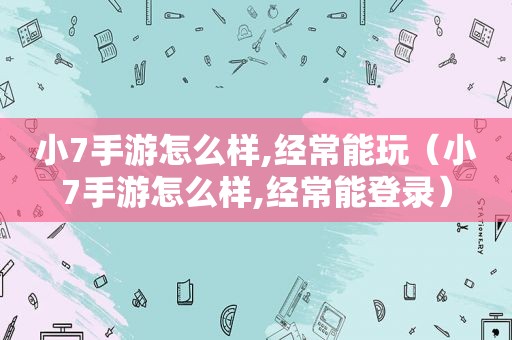 小7手游怎么样,经常能玩（小7手游怎么样,经常能登录）