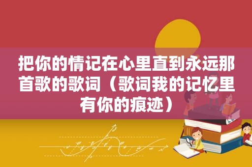 把你的情记在心里直到永远那首歌的歌词（歌词我的记忆里有你的痕迹）