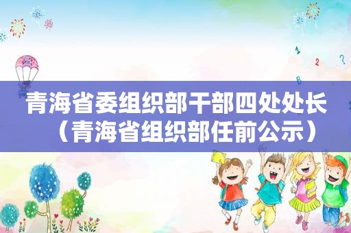 青海省委组织部干部四处处长（青海省组织部任前公示）