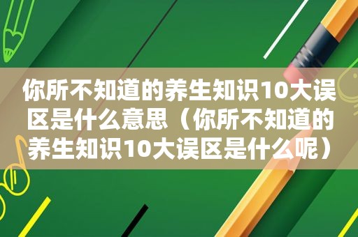 你所不知道的养生知识10大误区是什么意思（你所不知道的养生知识10大误区是什么呢）