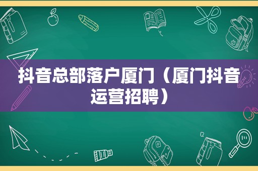 抖音总部落户厦门（厦门抖音运营招聘）