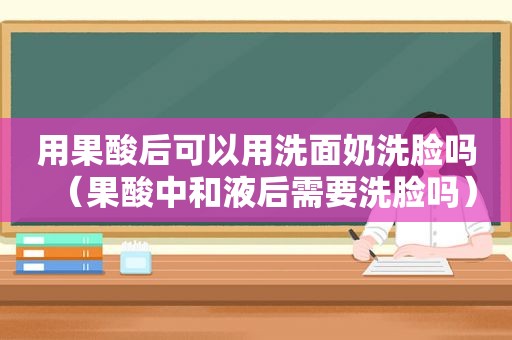 用果酸后可以用洗面奶洗脸吗（果酸中和液后需要洗脸吗）