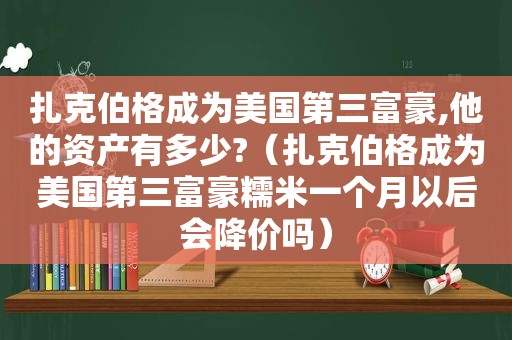 扎克伯格成为美国第三富豪,他的资产有多少?（扎克伯格成为美国第三富豪糯米一个月以后会降价吗）