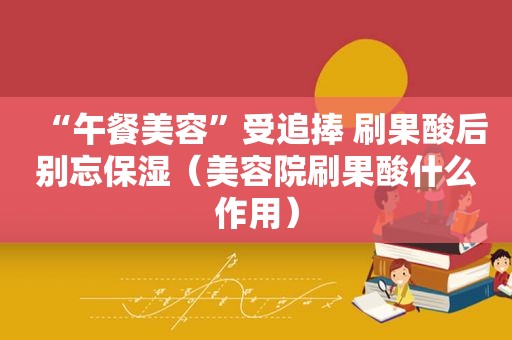 “午餐美容”受追捧 刷果酸后别忘保湿（美容院刷果酸什么作用）