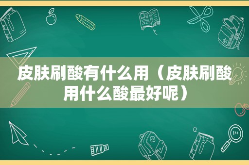 皮肤刷酸有什么用（皮肤刷酸用什么酸最好呢）