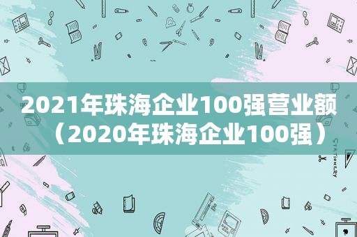 2021年珠海企业100强营业额（2020年珠海企业100强）