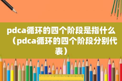 pdca循环的四个阶段是指什么（pdca循环的四个阶段分别代表）