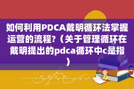 如何利用PDCA戴明循环法掌握运营的流程?（关于管理循环在戴明提出的pdca循环中c是指）