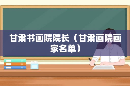 甘肃书画院院长（甘肃画院画家名单）