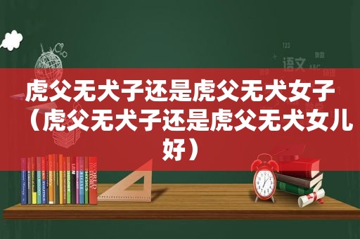 虎父无犬子还是虎父无犬女子（虎父无犬子还是虎父无犬女儿好）