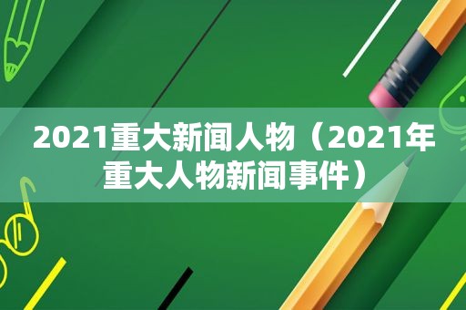 2021重大新闻人物（2021年重大人物新闻事件）