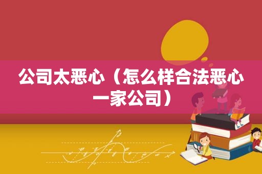 公司太恶心（怎么样合法恶心一家公司）