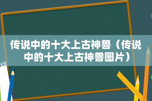 传说中的十大上古神兽（传说中的十大上古神兽图片）