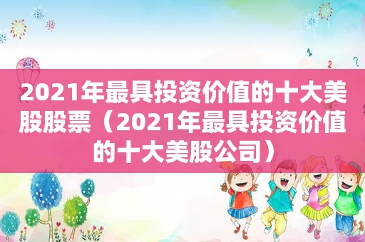 2021年最具投资价值的十大美股股票（2021年最具投资价值的十大美股公司）