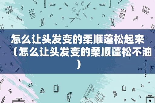 怎么让头发变的柔顺蓬松起来（怎么让头发变的柔顺蓬松不油）