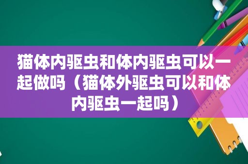 猫体内驱虫和体内驱虫可以一起做吗（猫体外驱虫可以和体内驱虫一起吗）